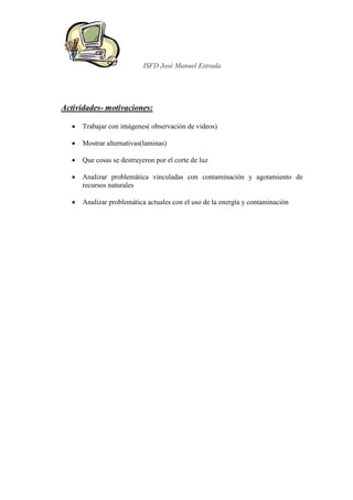 ISFD José Manuel Estrada




Actividades- motivaciones:

   •   Trabajar con imágenes( observación de videos)

   •   Mostrar alternativas(laminas)

   •   Que cosas se destruyeron por el corte de luz

   •   Analizar problemática vinculadas con contaminación y agotamiento de
       recursos naturales

   •   Analizar problemática actuales con el uso de la energía y contaminación
 