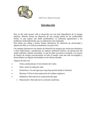 ISFD José Manuel Estrada


                                         Introducción


    Hoy en día, toda nuestra vida se desarrolla con una total dependencia de la energía
    eléctrica. Muchas formas de obtención de esta energía parten de los combustibles
    fósiles, lo que supone una doble problemática: su inminente agotamiento y los
    problemas medioambientales que su explotación esta originando.
    Este hecho nos obliga a buscar formas alternativas de obtención de electricidad y
    algunas de ellas ya se utilizan actualmente con gran éxito.
    Las energías alternativas son fuentes de obtención de energías que serian una alternativa
    a otras tradicionales y producirían un impacto ambiental mínimo, sin destrucción del
    medio ambiente, además renovables, lo que ha dado un positivo resultado a la escasez
    de fuentes de energía convencionales en todo el mundo, estas han sido investigadas y
    desarrolladas con algunas intensidades en las ultimas décadas.
    Algunas de ellas son:
•          Eólica: producida por el movimiento del viento.
•          Solar: utiliza la radiación solar.
•          Geotérmica: Uso del agua que surge bajo presión desde el subsuelo.
•          Biomasa: Utiliza la descomposición de residuos orgánicos.
•          Hidráulica: Derivada de la evaporación del agua.
       •   Mareomotriz: Derivada de las corrientes marítimas.
 