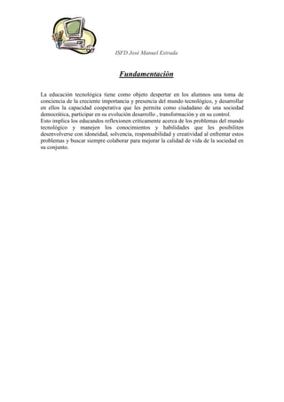 ISFD José Manuel Estrada


                                  Fundamentaciòn

La educación tecnológica tiene como objeto despertar en los alumnos una toma de
conciencia de la creciente importancia y presencia del mundo tecnológico, y desarrollar
en ellos la capacidad cooperativa que les permita como ciudadano de una sociedad
democrática, participar en su evolución desarrollo , transformación y en su control.
Esto implica los educandos reflexionen críticamente acerca de los problemas del mundo
tecnológico y manejen los conocimientos y habilidades que les posibiliten
desenvolverse con idoneidad, solvencia, responsabilidad y creatividad al enfrentar estos
problemas y buscar siempre colaborar para mejorar la calidad de vida de la sociedad en
su conjunto.
 
