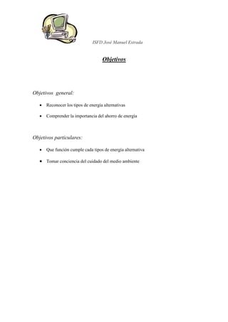 ISFD José Manuel Estrada


                                     Objetivos




Objetivos general:

   •   Reconocer los tipos de energía alternativas

   •   Comprender la importancia del ahorro de energía



Objetivos particulares:

   •   Que función cumple cada tipos de energía alternativa

   • Tomar conciencia del cuidado del medio ambiente
 