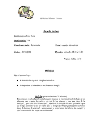 ISFD José Manuel Estrada




                                    Bajada áulica
Institución: colegio Ibera

Destinatarios: 2º D

Espacio curricular: Tecnología                       Tema: energías alternativas


Fecha: 16/04/2012                                    Horarios: miércoles 12:30 a 13:10


                                                               Viernes 9:40 a 11:40




                                      Objetivos
Que el alumno logre:

   •   Reconocer los tipos de energía alternativas

   • Comprender la importancia del ahorro de energía



                           Inicio(aproximadamente 20 minutos)
   Presentación (oral del profesor) el docente iniciara la clase realizando trabajos a los
   alumnos para rescatar los saberes previos de los mismos. ¿ que idea tiene de la
   energía? ¿ para que sirve la energía? ¿ aparte de la energía eléctrica que otros tipos
   de energía conocen? ¿ que uso se les da a la energía eléctrica? ¿conocen los distintos
   tipos de fuentes de energía? ¿ comprenden la importancia del ahorro de energía? ¿
   que ideas tiene de los impactos ambientales?
 
