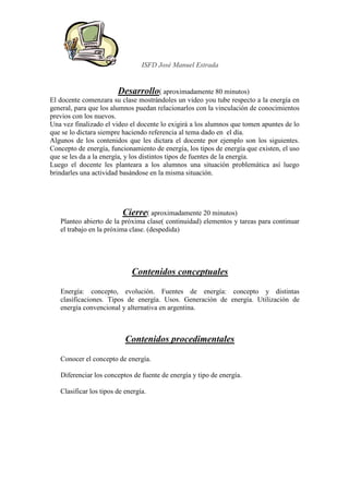 ISFD José Manuel Estrada


                        Desarrollo( aproximadamente 80 minutos)
El docente comenzara su clase mostrándoles un video you tube respecto a la energía en
general, para que los alumnos puedan relacionarlos con la vinculación de conocimientos
previos con los nuevos.
Una vez finalizado el video el docente lo exigirá a los alumnos que tomen apuntes de lo
que se lo dictara siempre haciendo referencia al tema dado en el día.
Algunos de los contenidos que les dictara el docente por ejemplo son los siguientes.
Concepto de energía, funcionamiento de energía, los tipos de energía que existen, el uso
que se les da a la energía, y los distintos tipos de fuentes de la energía.
Luego el docente les planteara a los alumnos una situación problemática así luego
brindarles una actividad basándose en la misma situación.




                          Cierre( aproximadamente 20 minutos)
   Planteo abierto de la próxima clase( continuidad) elementos y tareas para continuar
   el trabajo en la próxima clase. (despedida)




                             Contenidos conceptuales

   Energía: concepto, evolución. Fuentes de energía: concepto y distintas
   clasificaciones. Tipos de energía. Usos. Generación de energía. Utilización de
   energía convencional y alternativa en argentina.



                           Contenidos procedimentales

   Conocer el concepto de energía.

   Diferenciar los conceptos de fuente de energía y tipo de energía.

   Clasificar los tipos de energía.
 