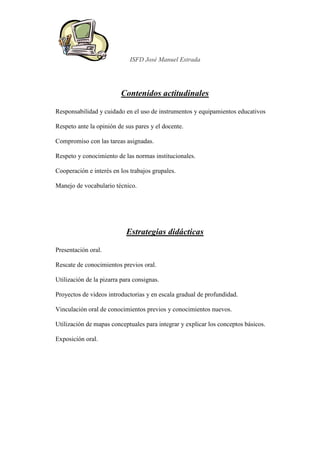 ISFD José Manuel Estrada




                         Contenidos actitudinales

Responsabilidad y cuidado en el uso de instrumentos y equipamientos educativos

Respeto ante la opinión de sus pares y el docente.

Compromiso con las tareas asignadas.

Respeto y conocimiento de las normas institucionales.

Cooperación e interés en los trabajos grupales.

Manejo de vocabulario técnico.




                            Estrategias didácticas

Presentación oral.

Rescate de conocimientos previos oral.

Utilización de la pizarra para consignas.

Proyectos de videos introductorias y en escala gradual de profundidad.

Vinculación oral de conocimientos previos y conocimientos nuevos.

Utilización de mapas conceptuales para integrar y explicar los conceptos básicos.

Exposición oral.
 
