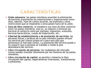  Unión aduanera: los países miembros acuerdan la eliminación
de barreras arancelarias las importaciones y exportaciones entre
ellos. Además, fijan de común acuerdo, los aranceles y otras
restricciones que se impondrán a otros países fuera de la unión.
 Zona de libre comercio: se establece una zona de libre comercio
entre los países miembros, esto es, se reducen o eliminan las
barreras al comercio como por ejemplo: impuestos, aranceles,
barreras burocráticas, cuotas de importación, etc.
 Libertad de establecimiento y de prestación de servicios: las
personas físicas y jurídicas de un país miembro pueden ofrecer
sus servicios por cuenta propia en o para otro país que
pertenezca al mercado común. La prestación del servicio puede o
no requerir que la persona se traslade o resida al país
destinatario del servicio.
 Libre circulación de personas: los ciudadanos del mercado
común pueden transitar libremente por las fronteras de los países
miembros.
 Libre circulación de capital: se permite y fomenta la libre
circulación del capital, especialmente inversiones, transferencias
o préstamos.
 