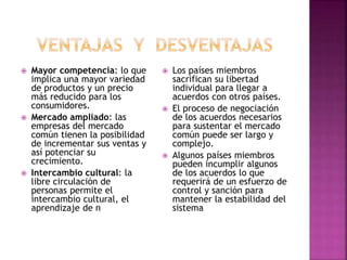  Mayor competencia: lo que
implica una mayor variedad
de productos y un precio
más reducido para los
consumidores.
 Mercado ampliado: las
empresas del mercado
común tienen la posibilidad
de incrementar sus ventas y
así potenciar su
crecimiento.
 Intercambio cultural: la
libre circulación de
personas permite el
intercambio cultural, el
aprendizaje de n
 Los países miembros
sacrifican su libertad
individual para llegar a
acuerdos con otros países.
 El proceso de negociación
de los acuerdos necesarios
para sustentar el mercado
común puede ser largo y
complejo.
 Algunos países miembros
pueden incumplir algunos
de los acuerdos lo que
requerirá de un esfuerzo de
control y sanción para
mantener la estabilidad del
sistema
 