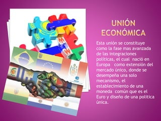 Esta unión se constituye
como la fase mas avanzada
de las integraciones
políticas, el cual nació en
Europa como extensión del
mercado único, donde se
desempeña una solo
mecanismo, el
establecimiento de una
moneda común que es el
Euro y diseño de una politica
única.
 