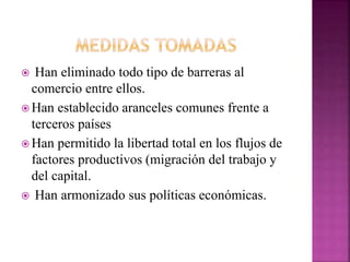  Han eliminado todo tipo de barreras al
comercio entre ellos.
 Han establecido aranceles comunes frente a
terceros países
 Han permitido la libertad total en los flujos de
factores productivos (migración del trabajo y
del capital.
 Han armonizado sus políticas económicas.
 