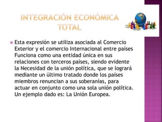  Esta expresión se utiliza asociada al Comercio
Exterior y el comercio Internacional entre países
Funciona como una entidad única en sus
relaciones con terceros países, siendo evidente
la Necesidad de la unión política, que se logrará
mediante un último tratado donde los países
miembros renuncian a sus soberanías, para
actuar en conjunto como una sola unión política.
Un ejemplo dado es: La Unión Europea.
 
