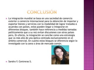  La integración mundial se basa en una sociedad de comercio
exterior o comercio internacional para la obtención de importar y
exportar bienes y servicios con la modalidad de lograr tratados o
acuerdos con países, estos pueden llegar a integrarse en
diferentes bloques. también hace referencia a medidas tomadas
políticamente que a su vez evitan discusiones con otros países
pero, En efecto, la integración se concibe como una estrategia
que va más allá de una óptica centrada exclusivamente en el
ámbito comercial. En cuanto estos bloques se diferencia según lo
investigado con la zona o área de mercado común.
 Sandra Y. Contreras S.
 