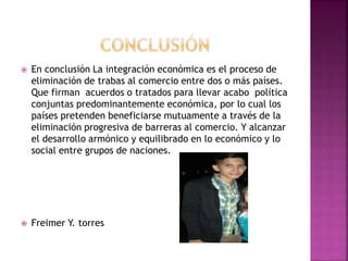  En conclusión La integración económica es el proceso de
eliminación de trabas al comercio entre dos o más países.
Que firman acuerdos o tratados para llevar acabo política
conjuntas predominantemente económica, por lo cual los
países pretenden beneficiarse mutuamente a través de la
eliminación progresiva de barreras al comercio. Y alcanzar
el desarrollo armónico y equilibrado en lo económico y lo
social entre grupos de naciones.
 Freimer Y. torres
 