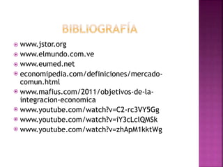 www.jstor.org
 www.elmundo.com.ve
 www.eumed.net
 economipedia.com/definiciones/mercado-
comun.html
 www.mafius.com/2011/objetivos-de-la-
integracion-economica
 www.youtube.com/watch?v=C2-rc3VY5Gg
 www.youtube.com/watch?v=iY3cLclQMSk
 www.youtube.com/watch?v=zhApM1kktWg
 