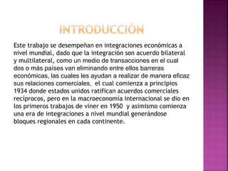 Este trabajo se desempeñan en integraciones económicas a
nivel mundial, dado que la integración son acuerdo bilateral
y multilateral, como un medio de transacciones en el cual
dos o más países van eliminando entre ellos barreras
económicas, las cuales les ayudan a realizar de manera eficaz
sus relaciones comerciales, el cual comienza a principios
1934 donde estados unidos ratifican acuerdos comerciales
recíprocos, pero en la macroeconomía internacional se dio en
los primeros trabajos de viner en 1950 y asimismo comienza
una era de integraciones a nivel mundial generándose
bloques regionales en cada continente.
 