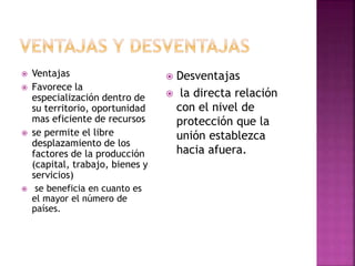  Ventajas
 Favorece la
especialización dentro de
su territorio, oportunidad
mas eficiente de recursos
 se permite el libre
desplazamiento de los
factores de la producción
(capital, trabajo, bienes y
servicios)
 se beneficia en cuanto es
el mayor el número de
países.
 Desventajas
 la directa relación
con el nivel de
protección que la
unión establezca
hacia afuera.
 