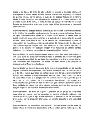 casco y los tubos. El límite de tubo exterior se acerca al diámetro interno del
empaque en la lámina tubular flotante. El anillo dividido des respaldo y un sistema
de pernos retiene, por lo común, la cubierta del cabezal flotante en la lámina
tubular flotante. Se sitúan más allá del casco y dentro de la cubierta del casco de
diámetro mayor. Esta última, el anillo dividido de apoyo y la cubierta del cabezal
flotador se deben retirar antes que pueda pasar el haz de tubos por el casco del
intercambiador.
Intercambiador de cabezal flotante extraíble; La fabricación es similar al anterior,
anillo dividido de respaldo, con la excepción de que la cubierta del cabezal flotador
se sujeta directamente con pernos en la lámina tubular flotante. El haz de tubos se
puede retirar del casco sin desmontar ni la cubierta ni el casco ni la del cabezal
flotador. Esta característica reduce el tiempo de mantenimiento durante la
inspección y las reparaciones. Es espacio grande de franqueo entre los tubos y el
casco deben dejar un margen tanto para el empaque como para la sujeción con
pernos a la cubierta del cabezal flotador. Con frecuencia se utilizan bandas
selladoras o tubos falsos para reducir la desviación del haz de tubo.
Intercambiador de lámina tubular fija con tubo acodado: Los tubos se instalan con
una ligera curva. La dilatación diferencial afecta la cantidad de acodamiento; pero
se eliminan la necesidad de una junta de expansión o una lámina tubular flotante.
Las secciones del evaporador se hacen de este modo y se produce el
desescamado al flexionarse los tubos.
Intercambiador de tubo de bayoneta; Este tipo de intercambiador es útil cuando
hay una diferencia de temperatura considerable entre los fluidos del lado del casco
y el del tubo, puesto que todas las partes sujetas a la dilatación diferencial tienen
libertad para moverse independientemente unas de otras. Esta construcción única
no sufre fallas debida a la congelación del condensado del vapor, puesto que el
vapor en el tubo interno de funcionamiento intermitente. Los costos son
relativamente altos, puesto que sólo los tubos de gas exteriores transmiten calor al
fluido del lado del casco. Los tubos internos no tienen soportes. Los extremos se
apoyan en placas de soporte o desviadores tradicionales.
Intercambiadores de tubo en espiral: Consisten en un grupo de serpientes
devanados en espiral, que se conectan en general mediante múltiples. Las
características incluyen el flujo a contracorriente, la eliminación de las dificultades
provocadas por la dilatación diferencial, un tamaño pequeño y una velocidad
constante.
Intercambiadores de membrana descendente. Los intercambiadores de calor de
casco y tubo de membrana descendente el fluido entran por la parte superior de
 
