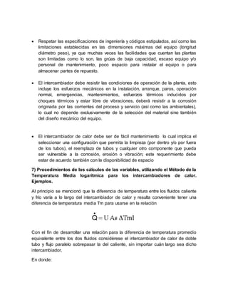  Respetar las especificaciones de ingeniería y códigos estipulados, así como las
limitaciones establecidas en las dimensiones máximas del equipo (longitud
diámetro peso), ya que muchas veces las facilidades que cuentan las plantas
son limitadas como lo son, las grúas de baja capacidad, escaso equipo y/o
personal de mantenimiento, poco espacio para instalar el equipo o para
almacenar partes de repuesto.
 El intercambiador debe resistir las condiciones de operación de la planta, esto
incluye los esfuerzos mecánicos en la instalación, arranque, paros, operación
normal, emergencias, mantenimientos, esfuerzos térmicos inducidos por
choques térmicos y estar libre de vibraciones, deberá resistir a la corrosión
originada por las corrientes del proceso y servicio (así como las ambientales),
lo cual no depende exclusivamente de la selección del material sino también
del diseño mecánico del equipo.
 El intercambiador de calor debe ser de fácil mantenimiento lo cual implica el
seleccionar una configuración que permita la limpieza (por dentro y/o por fuera
de los tubos), el reemplazo de tubos y cualquier otro componente que pueda
ser vulnerable a la corrosión, erosión o vibración; este requerimiento debe
estar de acuerdo también con la disponibilidad de espacio
7) Procedimientos de los cálculos de las variables, utilizando el Método de la
Temperatura Media logarítmica para los intercambiadores de calor.
Ejemplos.
Al principio se mencionó que la diferencia de temperatura entre los fluidos caliente
y frío varía a lo largo del intercambiador de calor y resulta conveniente tener una
diferencia de temperatura media Tm para usarse en la relación
Con el fin de desarrollar una relación para la diferencia de temperatura promedio
equivalente entre los dos fluidos considérese el intercambiador de calor de doble
tubo y flujo paralelo sobrepasar la del caliente, sin importar cuán largo sea dicho
intercambiador.
En donde:
 