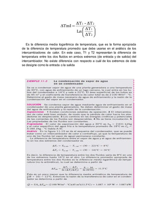 Es la diferencia media logarítmica de temperatura, que es la forma apropiada
de la diferencia de temperatura promedio que debe usarse en el análisis de los
intercambiadores de calor. En este caso, T1 y T2 representan la diferencia de
temperatura entre los dos fluidos en ambos extremos (de entrada y de salida) del
intercambiador. No existe diferencia con respecto a cuál de los extremos de éste
se designe como la entrada o la salida
 