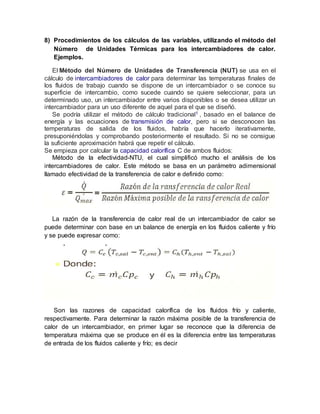 8) Procedimientos de los cálculos de las variables, utilizando el método del
Número de Unidades Térmicas para los intercambiadores de calor.
Ejemplos.
El Método del Número de Unidades de Transferencia (NUT) se usa en el
cálculo de intercambiadores de calor para determinar las temperaturas finales de
los fluidos de trabajo cuando se dispone de un intercambiador o se conoce su
superficie de intercambio, como sucede cuando se quiere seleccionar, para un
determinado uso, un intercambiador entre varios disponibles o se desea utilizar un
intercambiador para un uso diferente de aquel para el que se diseñó.
Se podría utilizar el método de cálculo tradicional1 , basado en el balance de
energía y las ecuaciones de transmisión de calor, pero si se desconocen las
temperaturas de salida de los fluidos, habría que hacerlo iterativamente,
presuponiéndolas y comprobando posteriormente el resultado. Si no se consigue
la suficiente aproximación habrá que repetir el cálculo.
Se empieza por calcular la capacidad calorífica C de ambos fluidos:
Método de la efectividad-NTU, el cual simplificó mucho el análisis de los
intercambiadores de calor. Este método se basa en un parámetro adimensional
llamado efectividad de la transferencia de calor e definido como:
La razón de la transferencia de calor real de un intercambiador de calor se
puede determinar con base en un balance de energía en los fluidos caliente y frío
y se puede expresar como:
Son las razones de capacidad calorífica de los fluidos frío y caliente,
respectivamente. Para determinar la razón máxima posible de la transferencia de
calor de un intercambiador, en primer lugar se reconoce que la diferencia de
temperatura máxima que se produce en él es la diferencia entre las temperaturas
de entrada de los fluidos caliente y frío; es decir
 
