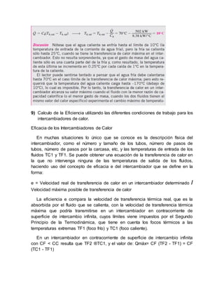9) Calculo de la Eficiencia utilizando las diferentes condiciones de trabajo para los
intercambiadores de calor.
Eficacia de los Intercambiadores de Calor
En muchas situaciones lo único que se conoce es la descripción física del
intercambiador, como el número y tamaño de los tubos, número de pasos de
tubos, número de pasos por la carcasa, etc, y las temperaturas de entrada de los
fluidos TC1 y TF1. Se puede obtener una ecuación de la transferencia de calor en
la que no intervenga ninguna de las temperaturas de salida de los fluidos,
haciendo uso del concepto de eficacia e del intercambiador que se define en la
forma:
e = Velocidad real de transferencia de calor en un intercambiador determinado /
Velocidad máxima posible de transferencia de calor
La eficiencia e compara la velocidad de transferencia térmica real, que es la
absorbida por el fluido que se calienta, con la velocidad de transferencia térmica
máxima que podría transmitirse en un intercambiador en contracorriente de
superficie de intercambio infinita, cuyos límites viene impuestos por el Segundo
Principio de la Termodinámica, que tiene en cuenta los focos térmicos a las
temperaturas extremas TF1 (foco frío) y TC1 (foco caliente).
En un intercambiador en contracorriente de superficie de intercambio infinita
con CF < CC resulta que TF2 ®TC1, y el valor de: Qmáx= CF (TF2 - TF1) = CF
(TC1 - TF1)
 
