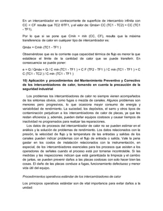 En un intercambiador en contracorriente de superficie de intercambio infinita con
CC < CF resulta que TC2 ®TF1, y el valor de: Qmáx= CC (TC1 - TC2) = CC (TC1
- TF1).
Por lo que si se pone que Cmín = mín (CC, CF), resulta que la máxima
transferencia de calor en cualquier tipo de intercambiador es:
Qmáx = Cmín (TC1 - TF1 )
Observándose que es la corriente cuya capacidad térmica de flujo es menor la que
establece el límite de la cantidad de calor que se puede transferir. En
consecuencia se puede poner:
e = Q / Qmáx = Q / C mín (TC1 - TF1 ) = C F (TF2 - TF1 ) / C mín (TC1 - TF1 ) = C
C (TC1 - TC2 ) / C mín (TC1 - TF1 )
10) Aplicación y procedimientos del Mantenimiento Preventivo y Correctivo
de los intercambiadores de calor, tomando en cuenta la precaución de la
seguridad industrial
Los problemas los intercambiadores de calor no siempre vienen acompañados
de los síntomas obvios, como fugas o mezcla de canales. Algunos problemas son
menores pero progresivos, lo que ocasiona mayor consumo de energía y
variabilidad de rendimiento. La suciedad, los depósitos, el sarro y otros tipos de
contaminación perjudican a los intercambiadores de calor de placas, ya que les
restan eficiencia y, además, pueden dañar equipos costosos y causar tiempos de
inactividad no programados para realizar las reparaciones.
Los datos de procesos del intercambiador de calor no se pueden estimar en el
análisis y la solución de problemas de rendimiento. Los datos relacionados con la
presión, la velocidad de flujo y la temperatura de las entradas y salidas de los
canales pueden indicar problemas con el flujo de entrada o salida. Vale la pena
gastar en los costos de instalación relacionados con la instrumentación, en
especial, de los intercambiadores esenciales para los procesos que asisten a los
operadores de señales cuando el proceso está por tornarse incontrolable. Si las
medidas y las inspecciones indican que está garantizada la limpieza y el cambio
de juntas, se pueden prevenir daños a las placas costosas con solo hacer bien las
cosas. El daño de las placas conduce a fugas, funcionamiento defectuoso y menor
vida útil del equipo.
Procedimientos operativos estándar de los intercambiadores de calor
Los principios operativos estándar son de vital importancia para evitar daños a la
unidad:
 