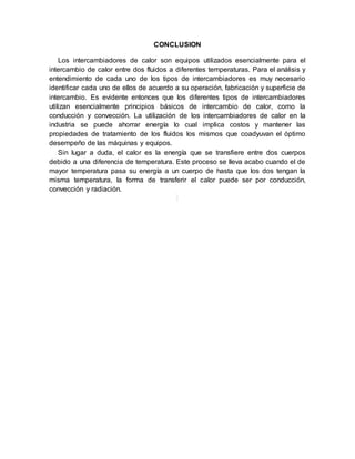 CONCLUSION
Los intercambiadores de calor son equipos utilizados esencialmente para el
intercambio de calor entre dos fluidos a diferentes temperaturas. Para el análisis y
entendimiento de cada uno de los tipos de intercambiadores es muy necesario
identificar cada uno de ellos de acuerdo a su operación, fabricación y superficie de
intercambio. Es evidente entonces que los diferentes tipos de intercambiadores
utilizan esencialmente principios básicos de intercambio de calor, como la
conducción y convección. La utilización de los intercambiadores de calor en la
industria se puede ahorrar energía lo cual implica costos y mantener las
propiedades de tratamiento de los fluidos los mismos que coadyuvan el óptimo
desempeño de las máquinas y equipos.
Sin lugar a duda, el calor es la energía que se transfiere entre dos cuerpos
debido a una diferencia de temperatura. Este proceso se lleva acabo cuando el de
mayor temperatura pasa su energía a un cuerpo de hasta que los dos tengan la
misma temperatura, la forma de transferir el calor puede ser por conducción,
convección y radiación.
 