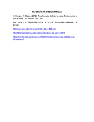 REFERENCIAS BIBLIOGRAFICAS
Y, Cengel., A, Ghajar. (2012). Transferencia de Calor y masa. Fundamentos y
aplicaciones. 4ta edición. Tipo Libro.
HOLLMAN, J. P. “TRANSFERENCIA DE CALOR”. Editorial Mc GRAW HILL. 8°
Edición
http://www.unet.edu.ve/~fenomeno/F_DE_T-165.htm.
http://html.rincondelvago.com/intercambiadores-de-calor_2.html
https://lopezva.files.wordpress.com/2011/10/intercambiadores-metodo-de-la-
eficiencia.pdf
 