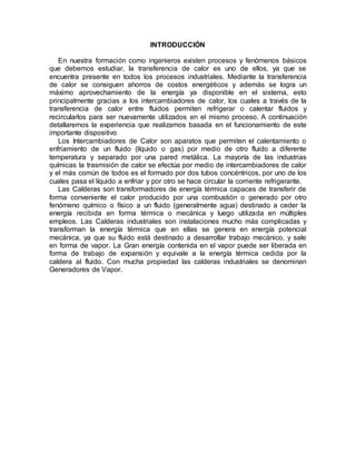 INTRODUCCIÓN
En nuestra formación como ingenieros existen procesos y fenómenos básicos
que debemos estudiar, la transferencia de calor es uno de ellos, ya que se
encuentra presente en todos los procesos industriales. Mediante la transferencia
de calor se consiguen ahorros de costos energéticos y además se logra un
máximo aprovechamiento de la energía ya disponible en el sistema, esto
principalmente gracias a los intercambiadores de calor, los cuales a través de la
transferencia de calor entre fluidos permiten refrigerar o calentar fluidos y
recircularlos para ser nuevamente utilizados en el mismo proceso. A continuación
detallaremos la experiencia que realizamos basada en el funcionamiento de este
importante dispositivo
Los Intercambiadores de Calor son aparatos que permiten el calentamiento o
enfriamiento de un fluido (líquido o gas) por medio de otro fluido a diferente
temperatura y separado por una pared metálica. La mayoría de las industrias
químicas la trasmisión de calor se efectúa por medio de intercambiadores de calor
y el más común de todos es el formado por dos tubos concéntricos, por uno de los
cuales pasa el líquido a enfriar y por otro se hace circular la corriente refrigerante.
Las Calderas son transformadores de energía térmica capaces de transferir de
forma conveniente el calor producido por una combustión o generado por otro
fenómeno químico o físico a un fluido (generalmente agua) destinado a ceder la
energía recibida en forma térmica o mecánica y luego utilizada en múltiples
empleos. Las Calderas industriales son instalaciones mucho más complicadas y
transforman la energía térmica que en ellas se genera en energía potencial
mecánica, ya que su fluido está destinado a desarrollar trabajo mecánico, y sale
en forma de vapor. La Gran energía contenida en el vapor puede ser liberada en
forma de trabajo de expansión y equivale a la energía térmica cedida por la
caldera al fluido. Con mucha propiedad las calderas industriales se denominan
Generadores de Vapor.
 
