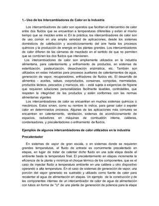 1.- Uso de los Intercambiadores de Calor en la Industria
Los intercambiadores de calor son aparatos que facilitan el intercambio de calor
entre dos fluidos que se encuentran a temperaturas diferentes y evitan al mismo
tiempo que se mezclen entre sí. En la práctica, los intercambiadores de calor son
de uso común en una amplia variedad de aplicaciones, desde los sistemas
domésticos de calefacción y acondicionamiento del aire hasta los procesos
químicos y la producción de energía en las plantas grandes. Los intercambiadores
de calor difieren de las cámaras de mezclado en el sentido de que no permiten
que se combinen los dos fluidos que intervienen.
Los intercambiadores de calor son ampliamente utilizados en la industria
alimentaria, para calentamiento y enfriamiento de productos, en sistemas de
esterilización, pasteurización, desactivación enzimática, etc. También son
utilizados en estas industrias para procesos auxiliares de calentamientos de agua,
generación de vapor, recuperadores, enfriadores de fluidos etc. El desarrollo de
alimentos - aceites, salsas, ovoproductos, conservas, compotas, mermeladas,
productos lácteos, pescados y mariscos, etc. - está sujeta a exigencias de higiene
que requieren soluciones personalizadas fácilmente lavables, controlables, que
respeten la integridad de los productos y estén conformes con las normas
alimentarias vigentes
Los intercambiadores de calor se encuentran en muchos sistemas químicos o
mecánicos. Estos sirven, como su nombre lo indica, para ganar calor o expeler
calor en determinados procesos. Algunas de las aplicaciones más comunes se
encuentran en calentamiento, ventilación, sistemas de acondicionamiento de
espacios, radiadores en máquinas de combustión interna, calderas,
condensadores, y precalentadores o enfriamiento de fluidos.
Ejemplos de algunos intercambiadores de calor utilizados en la industria
Precalentador
En sistemas de vapor de gran escala, o en sistemas donde se requieren
grandes temperaturas, el fluido de entrada es comúnmente precalentado en
etapas, en lugar de tratar de calentar dicho fluido en una sola etapa desde el
ambiente hasta la temperatura final. El precalentamiento en etapas incrementa la
eficiencia de la planta y minimiza el choque térmico de los componentes, que es el
caso de inyectar fluido a temperatura ambiente en una caldera u otro dispositivo
operando a alta temperatura. En el caso de sistemas de generación de vapor, una
porción del vapor generado es sustraído y utilizado como fuente de calor para
recalentar el agua de alimentación en etapas. Un ejemplo de la construcción y de
las componentes internas de un intercambiador de calor de agua de alimentación
con tubos en forma de "U" de una planta de generación de potencia para la etapa
 
