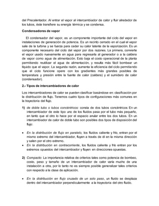 del Precalentador. Al entrar el vapor al intercambiador de calor y fluir alrededor de
los tubos, éste transfiere su energía térmica y se condensa.
Condensadores de vapor
El condensador del vapor, es un componente importante del ciclo del vapor en
instalaciones de generación de potencia. Es un recinto cerrado en el cual el vapor
sale de la turbina y se fuerza para ceder su calor latente de la vaporización. Es un
componente necesario del ciclo del vapor por dos razones. La primera, convierte
el vapor usado nuevamente en agua para regresarla al generador o a la caldera
de vapor como agua de alimentación. Esto baja el costo operacional de la planta
permitiendo reutilizar el agua de alimentación, y resulta más fácil bombear un
líquido que el vapor. La segunda razón, aumenta la eficiencia del ciclo permitiendo
que el ciclo funcione opere con los gradientes más grandes posibles de
temperatura y presión entre la fuente de calor (caldera) y el sumidero de calor
(condensador).
2.- Tipos de intercambiadores de calor
Los intercambiadores de calor se pueden clasificar basándose en: clasificación por
la distribución de flujo. Tenemos cuatro tipos de configuraciones más comunes en
la trayectoria del flujo.
1) de doble tubo o tubos concéntricos: consta de dos tubos concéntricos En un
intercambiador de este tipo uno de los fluidos pasa por el tubo más pequeño,
en tanto que el otro lo hace por el espacio anular entre los dos tubos. En un
intercambiador de calor de doble tubo son posibles dos tipos de disposición del
flujo:
 En la distribución de flujo en paralelo, los fluidos caliente y frío, entran por el
mismo extremo del intercambiador, fluyen a través de él en la misma dirección
y salen por el otro extremo.
 En la distribución en contracorriente, los fluidos caliente y frío entran por los
extremos opuestos del intercambiador y fluyen en direcciones opuestas.
2) Compacto: La importancia relativa de criterios tales como potencia de bombeo,
costo, peso y tamaño de un intercambiador de calor varía mucho de una
instalación a otra, por lo tanto no es siempre posible generalizar tales criterios
con respecto a la clase de aplicación.
 En la distribución en flujo cruzado de un solo paso, un fluido se desplaza
dentro del intercambiador perpendicularmente a la trayectoria del otro fluido.
 