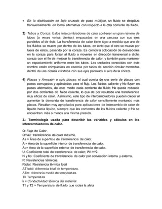  En la distribución en flujo cruzado de paso múltiple, un fluido se desplaza
transversalmente en forma alternativa con respecto a la otra corriente de fluido.
3) Tubos y Coraza: Estos intercambiadores de calor contienen un gran número de
tubos (a veces varios cientos) empacados en una carcasa con sus ejes
paralelos al de éste. La transferencia de calor tiene lugar a medida que uno de
los fluidos se mueve por dentro de los tubos, en tanto que el otro se mueve por
fuera de éstos, pasando por la coraza. Es común la colocación de desviadores
en la coraza para forzar al fluido a moverse en dirección transversal a dicha
coraza con el fin de mejorar la transferencia de calor, y también para mantener
un espaciamiento uniforme entre los tubos. Las unidades conocidas con este
nombre están compuestas en esencia por tubos de sección circular montados
dentro de una coraza cilíndrica con sus ejes paralelos al aire de la coraza.
4) Placas y Armazón o solo placas: el cual consta de una serie de placas con
pasos corrugados y aplastados para el flujo. Los fluidos caliente y frío fluyen en
pasos alternados, de este modo cada corriente de fluido frío queda rodeada
por dos corrientes de fluido caliente, lo que da por resultado una transferencia
muy eficaz de calor. Asimismo, este tipo de intercambiadores pueden crecer al
aumentar la demanda de transferencia de calor sencillamente montando más
placas. Resultan muy apropiados para aplicaciones de intercambio de calor de
líquido hacia líquido, siempre que las corrientes de los fluidos caliente y frío se
encuentren más o menos a la misma presión.
3.- Terminología usada para describir las variables y cálculos en los
intercambiadores de calor.
Q: Flujo de Calor.
Qmax: transferencia de calor máximo.
As = Área de superficie de transferencia de calor.
Ai= Área de la superficie interior de transferencia de calor.
Ao= Área de la superficie exterior de transferencia de calor.
U: Coeficiente total de transferencia de calor; W/ m^2.
hi y ho: Coeficiente de transferencia de calor por convección interna y externa.
R: Resistencias térmicas.
Rtotal: Resistencia térmica total
ΔT total: diferencia total de temperatura.
ΔTm: diferencia media de temperatura.
T= Temperatura
k = Conductividad térmica del material
T1 y T2 = Temperatura de fluido que rodea la aleta
 