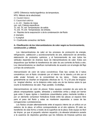LMTD: Diferencia media logarítmica de temperatura.
NTU: Método de la efectividad.
m: Caudal másico
C: Capacidad calórica.
c, m, mh : Gastos de masa
cpc, cph; Calores específicos
Tc, sal, Th, sal: Temperaturas de salida
Tc, ent, Th, ent: Temperaturas de entrada.
m: Rapidez de la evaporación o de la condensación del fluido
d: diametro
L =Longitud
h = Coeficiente convectivo del fluido
4.- Clasificación de los intercambiadores de calor según su funcionamiento,
construcción, y utilidad.
Los intercambiadores de calor en los procesos de producción de energía,
refrigeración, calefacción y acondicionamiento de aire, elaboración de alimentos,
elaboración de productos químicos, y el funcionamiento de casi todos los
vehículos dependen de diversos tipos de intercambiadores de calor. Estos son
dispositivos que facilitan la transferencia de calor de una corriente de fluido a otra.
Los intercambiadores se clasifican normalmente de acuerdo con el arreglo del flujo
y el tipo de construcción.
Intercambiador de calor de tubos concéntricos: Éste tipo consta de 2 tubos
concéntricos con el fluido circulando por el interior de la tubería y el otro por el
anillo anular formado en la concentridad de los tubos. Estos equipos
generalmente se diseñan en longitudes efectivas de 12, 15 y 20 pies de longitud.
La longitud efectiva es la distancia entre cada uno de los tramos sobre la que
ocurre la transferencia de calor. Flujo paralelo. Contraflujo.
Intercambiadores de calor de placas: Estos equipos consisten de una serie de
placas empaquetadas iguales, alineadas y sostenidas arriba y abajo por barras
guía entre 2 tapas rígidas o bastidores ensamblados juntos mediante tornillos o
por un elemento compresor hidráulicos Existe entre las placas un espacio libre
para el paso del fluido y estas se mantienen separadas a causa de las
corrugaciones o protuberancias.
Los fluidos circulan alternadamente entre el espacio interno de un orificio en un
extremo de la placa, el orificio correspondiente en el otro extremo. El calor es
transferido de esta forma a través de la superficie de la placa. Este equipo es fácil
de limpiar, ya que el pequeño volumen requerido y la elevada turbulencia aunada
a la ausencia de depósitos garantiza que los métodos de limpieza química sea
 