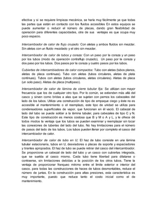efectiva y si se requiere limpieza mecánica, se haría muy fácilmente ya que todas
las partes que están en contacto con los fluidos accesibles En estos equipos se
puede aumentar o reducir el número de placas, dando gran flexibilidad de
operación para diferentes capacidades, otra de sus ventajas es que ocupa muy
poco espacio.
Intercambiador de calor de flujo cruzado: Con aletas y ambos fluidos sin mezclar.
Sin aletas con un fluido mezclado y el otro sin mezclar.
Intercambiador de calor de tubos y coraza: Con un paso por la coraza y un paso
por los tubos (modo de operación contraflujo cruzado), Un paso por la coraza y
dos paso por los tubos. Dos pasos por la coraza y cuatro pasos por los tubos.
Cubiertas de intercambiadores de calor compactos: Tubo con aletas (tubos planos,
aletas de placa continuas). Tubo con aletas (tubos circulares, aletas de plata
continuas). Tubos con aletas (tubos circulares, aletas circulares). Aletas de placa
(un solo paso). Aletas de placa (multipaso).
Intercambiador de calor de lámina de cierre tubular fija: Se utilizan con mayor
frecuencia que los de cualquier otro tipo. Por lo común, se extienden más allá del
casco y sirven como bridas a alas que se sujetan con pernos los cabezales del
lado de los tubos. Utiliza una construcción de tipo de empaque ciego y éste no es
accesible al mantenimiento o el reemplazo, este tipo de unidad se utiliza para
condensadores superficiales de vapor, que funcionan en él vació. El cabezal de
lado del tubo se puede soldar a la lámina tubular, para cabezales de tipo C y N.
Este tipo de construcción es menos costosa que B y M o A y L, y le ofrece dé
todos modos la ventaja que los tubos se pueden examinar y reemplazar sin tocar
las conexiones de tuberías del lado del tubo. No hay limitaciones para el número
de pasos del lado de los tubos. Los tubos pueden llenar por completo el casco del
intercambiador de calor.
Intercambiador de calor de tubo en U; El haz de tubo consiste en una lámina
tubular estacionaria, tubos en U, desviadores o placas de soporte y espaciadores
y tirantes apropiados. El haz de tubo se puede retirar del casco del intercambiador.
Se proporciona un cabezal de lado del tubo y un casco con cubiertas integrada,
que se suelda al casco mismo. Cada tubo tiene libertad para dilatarse o
contraerse, sin limitaciones debidas a la posición de los otros tubos. Tiene la
ventaja de proporcionar franqueo mínimo entre el límite exterior e interior del
casco. para todas las construcciones de haces de tubos desmontables, reduce el
número de juntas. En la construcción para altas presiones, esta característica es
muy importante, puesto que reduce tanto el costo inicial como el de
mantenimiento.
 