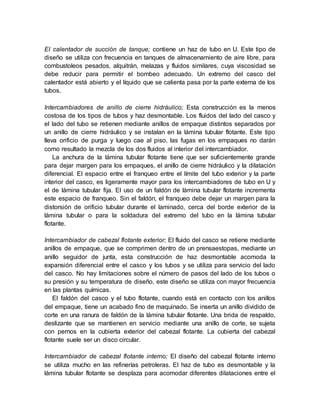 El calentador de succión de tanque; contiene un haz de tubo en U. Este tipo de
diseño se utiliza con frecuencia en tanques de almacenamiento de aire libre, para
combustoleos pesados, alquitrán, melazas y fluidos similares, cuya viscosidad se
debe reducir para permitir el bombeo adecuado. Un extremo del casco del
calentador está abierto y el líquido que se calienta pasa por la parte externa de los
tubos.
Intercambiadores de anillo de cierre hidráulico; Esta construcción es la menos
costosa de los tipos de tubos y haz desmontable. Los fluidos del lado del casco y
el lado del tubo se retienen mediante anillos de empaque distintos separados por
un anillo de cierre hidráulico y se instalan en la lámina tubular flotante. Este tipo
lleva orificio de purga y luego cae al piso, las fugas en los empaques no darán
como resultado la mezcla de los dos fluidos al interior del intercambiador.
La anchura de la lámina tubular flotante tiene que ser suficientemente grande
para dejar margen para los empaques, el anillo de cierre hidráulico y la dilatación
diferencial. El espacio entre el franqueo entre el límite del tubo exterior y la parte
interior del casco, es ligeramente mayor para los intercambiadores de tubo en U y
el de lámina tubular fija. El uso de un faldón de lámina tubular flotante incrementa
este espacio de franqueo. Sin el faldón, el franqueo debe dejar un margen para la
distorsión de orificio tubular durante el laminado, cerca del borde exterior de la
lámina tubular o para la soldadura del extremo del tubo en la lámina tubular
flotante.
Intercambiador de cabezal flotante exterior; El fluido del casco se retiene mediante
anillos de empaque, que se comprimen dentro de un prensaestopas, mediante un
anillo seguidor de junta, esta construcción de haz desmontable acomoda la
expansión diferencial entre el casco y los tubos y se utiliza para servicio del lado
del casco. No hay limitaciones sobre el número de pasos del lado de los tubos o
su presión y su temperatura de diseño, este diseño se utiliza con mayor frecuencia
en las plantas químicas.
El faldón del casco y el tubo flotante, cuando está en contacto con los anillos
del empaque, tiene un acabado fino de maquinado. Se inserta un anillo dividido de
corte en una ranura de faldón de la lámina tubular flotante. Una brida de respaldo,
deslizante que se mantienen en servicio mediante una anillo de corte, se sujeta
con pernos en la cubierta exterior del cabezal flotante. La cubierta del cabezal
flotante suele ser un disco circular.
Intercambiador de cabezal flotante interno; El diseño del cabezal flotante interno
se utiliza mucho en las refinerías petroleras. El haz de tubo es desmontable y la
lámina tubular flotante se desplaza para acomodar diferentes dilataciones entre el
 