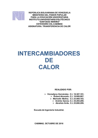 REPÚBLICA BOLIVARIANA DE VENEZUELA
MINISTERIO DEL PODER POPULAR
PARA LA EDUCACIÓN UNIVERSITARIA
INSTITUTO UNIVERSITARIO POLITÉCNICO
“SANTIAGO MARIÑO”
EXTENSIÓN COL-CABIMAS
ASIGNATURA: TRANSFERENCIA DE CALOR
INTERCAMBIADORES
DE
CALOR
REALIZADO POR:
 Vicmailyns Hernández. C.I. 18.387.191.
 Robert Alvarado. C.I. 18.808.867.
 Maricelin Molina. C.I. 23.469.183.
 Andrés García. C.I. 24.265.289.
 Abrahán Ávila. C.I. 25.666.289.
Escuela de Ingeniería Industrial.
CABIMAS, OCTUBRE DE 2016
 
