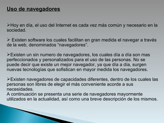 Uso de navegadores Hoy en día, el uso del Internet es cada vez más común y necesario en la sociedad.  Existen software los cuales facilitan en gran medida el navegar a través de la web, denominados “navegadores”. Existen un sin numero de navegadores, los cuales día a día son mas perfeccionados y personalizados para el uso de las personas. No se puede decir que existe un mejor navegador, ya que día a día, surgen nuevas tecnologías que sofistican en mayor medida los navegadores.  Existen navegadores de capacidades diferentes, dentro de los cuales las personas son libres de elegir el más conveniente acorde a sus necesidades. A continuación se presenta una serie de navegadores mayormente utilizados en la actualidad, así como una breve descripción de los mismos. 