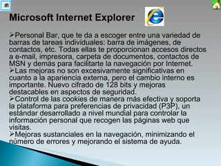 Microsoft Internet Explorer Personal Bar, que te da a escoger entre una variedad de barras de tareas individuales: barra de imágenes, de contactos, etc. Todas ellas te proporcionan accesos directos a e-mail, impresora, carpeta de documentos, contactos de MSN y demás para facilitarte la navegación por Internet. Las mejoras no son excesivamente significativas en cuanto a la apariencia externa, pero el cambio interno es importante. Nuevo cifrado de 128 bits y mejoras destacables en aspectos de seguridad. Control de las cookies de manera más efectiva y soporta la plataforma para preferencias de privacidad (P3P), un estándar desarrollado a nivel mundial para controlar la información personal que recogen las páginas web que visitas. Mejoras sustanciales en la navegación, minimizando el número de errores y mejorando el sistema de ayuda. 