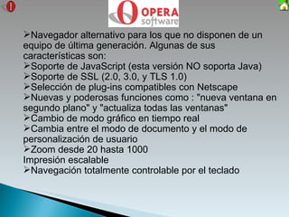 Navegador alternativo para los que no disponen de un equipo de última generación.  Algunas   de sus características son: Soporte de JavaScript (esta versión NO soporta Java) Soporte de SSL (2.0, 3.0, y TLS 1.0) Selección de plug-ins compatibles con Netscape Nuevas y poderosas funciones como : "nueva ventana en segundo plano" y "actualiza todas las ventanas " Cambio de modo gráfico en tiempo real Cambia entre el modo de documento y el modo de personalización de usuario Zoom desde 20 hasta 1000 Impresión escalable Navegación totalmente controlable por el teclado 