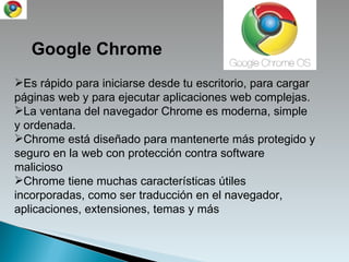 Google Chrome Es rápido para iniciarse desde tu escritorio, para cargar páginas web y para ejecutar aplicaciones web complejas.  La ventana del navegador Chrome es moderna, simple y ordenada. Chrome está diseñado para mantenerte más protegido y seguro en la web con protección contra software malicioso Chrome tiene muchas características útiles incorporadas, como ser traducción en el navegador, aplicaciones, extensiones, temas y más 