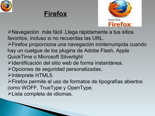 Navegación  más fácil .Llega rápidamente a tus sitios favoritos, incluso si no recuerdas las URL.  Firefox proporciona una navegación ininterrumpida cuando hay un cuelgue de los plugins de Adobe Flash, Apple QuickTime o Microsoft Silverlight Identificación del sitio web de forma instantánea. Opciones de seguridad personalizadas. Intérprete HTML5. Firefox permite el uso de formatos de tipografías abiertos como WOFF, TrueType y OpenType. Lista completa de idiomas. Firefox 