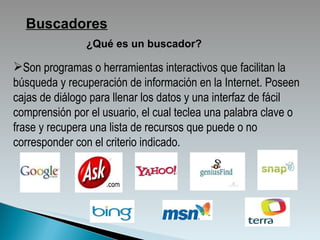 ¿Qué es un buscador? Buscadores Son   programas   o   herramientas interactivos que facilitan la búsqueda y recuperación de información en la Internet. Poseen cajas de diálogo para llenar los datos y una interfaz de fácil comprensión por el usuario, el cual teclea una palabra clave o frase y recupera una lista de recursos que puede o no corresponder con el criterio indicado.  