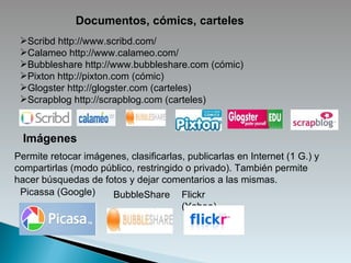 Documentos, cómics, carteles Scribd http://www.scribd.com/ Calameo http://www.calameo.com/ Bubbleshare http://www.bubbleshare.com (cómic) Pixton http://pixton.com (cómic) Glogster http://glogster.com (carteles)  Scrapblog http://scrapblog.com (carteles) Imágenes Permite retocar imágenes, clasificarlas, publicarlas en Internet (1 G.) y compartirlas (modo público, restringido o privado). También permite hacer búsquedas de fotos y dejar comentarios a las mismas. Picassa (Google) Flickr (Yahoo) BubbleShare 