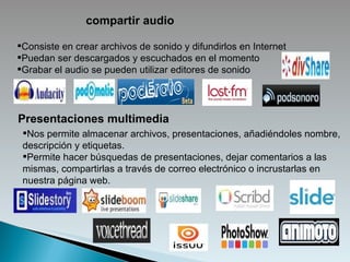 compartir audio Consiste en crear archivos de sonido y difundirlos en Internet  Puedan ser descargados y escuchados en el momento  Grabar el audio se pueden utilizar editores de sonido Presentaciones multimedia Nos permite almacenar archivos, presentaciones, añadiéndoles nombre, descripción y etiquetas. Permite hacer búsquedas de presentaciones, dejar comentarios a las mismas, compartirlas a través de correo electrónico o incrustarlas en nuestra página web. 