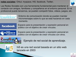 redes sociales : Orkut, myspace, Hi5, facebook, Twitter,  Las Redes Sociales son una herramienta fundamental para mantener el contacto con amigos, familiares y compañeros en el entorno personal. En el profesional puede lanzarnos, se pueden compartir fotos, videos, juegos, etc. Entorno de comunicación donde se pueden mandar micromensajes sobre lo que se está haciendo en cada momento. Espacio para la presentación y expresión personal en público con el objetivo de crear vínculos. Espacio para la presentación y expresión personal en público con el objetivo de crear vínculos con otros. Ejemplo de red social de aprendizaje. hi5 es una red social basada en un sitio web lanzada en 2003 
