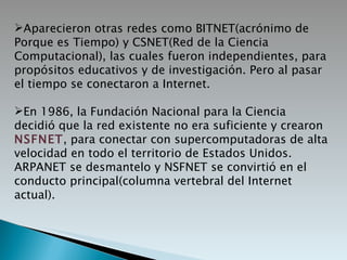 Aparecieron otras redes como BITNET(acrónimo de Porque es Tiempo) y CSNET(Red de la Ciencia Computacional), las cuales fueron independientes, para propósitos educativos y de investigación. Pero al pasar el tiempo se conectaron a Internet. En 1986, la Fundación Nacional para la Ciencia decidió que la red existente no era suficiente y crearon  NSFNET , para conectar con supercomputadoras de alta velocidad en todo el territorio de Estados Unidos. ARPANET se desmantelo y NSFNET se convirtió en el conducto principal(columna vertebral del Internet actual). 