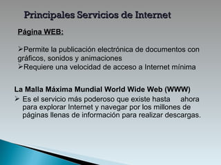 Página  WEB: Permite la publicación electrónica de documentos con gráficos, sonidos y animaciones Requiere una velocidad de acceso a Internet mínima Principales Servicios de Internet La Malla Máxima Mundial   World Wide Web (WWW)   E s el servicio más poderoso que existe hasta  ahora para explorar Internet y navegar por los millones de páginas llenas de información  para realizar descargas . 