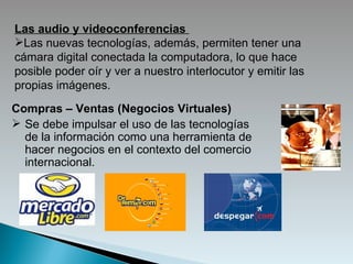 Las audio y videoconferencias   Las   nuevas tecnologías, además, permiten tener una cámara digital conectada l a   computadora , lo que hace posible poder oír y ver a nuestro interlocutor y emitir las propias imágenes.   Compras – Ventas (Negocios Virtuales) S e debe impulsar el uso de las tecnologías de la información como una herramienta de hacer negocios en el contexto del comercio internacional.  