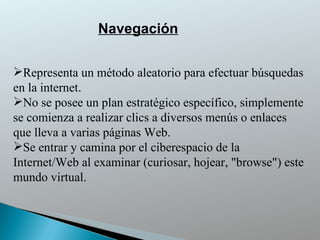 Navegación Representa un método aleatorio para efectuar búsquedas en la internet .  No se posee un plan estratégico específico, simplemente se comienza a realizar clics a diversos menús o enlaces que lleva a varias páginas Web. Se entrar y camina por el ciberespacio de la Internet/Web al examinar (curiosar, hojear, "browse") este mundo virtual. 