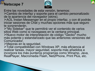 Netscape 7 Entre las novedades de esta versión, tenemos: Cambio de interfaz y soporte para el cambio personalizado de la apariencia del navegador (skins). AOL Instan Messenger en el propio interfaz, y con él podrás iniciar sesiones de Chat y muchas opciones más que seguro te sorprenderán.  "My Sidebar" que te permitirá ver el contenido de varios sitios Web como si navegases en la ventana principal. Nuevo motor de interpretación de código "Gecko" mucho más potente y estandarizado que las anteriores versiones del Comunicador. Mejoras en la seguridad. Total compatibilidad con Windows XP, más eficiencia al realizar tareas, mayor seguridad, soporta más añadidos e incorpora los más punteros programas como Winamp, Java, RealPlayer, Macromedia Flash, Net2Phone, Print Plus, etc. 