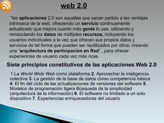 web 2.0 “ las  aplicaciones  2.0 son aquellas que sacan partido a las ventajas intrínseca de la web, ofreciendo un  servicio  continuamente actualizado que mejora cuanto más  gente  lo use, utilizando y remezclando los  datos  de múltiples  recursos,  incluyendo los usuarios individuales a la vez que ofrecen sus propios datos y servicios de tal forma que pueden ser reutilizados por otros, creando una “ arquitectura de participación en Red ”...para ofrecer experiencias de usuario cada vez más ricas. Siete principios constitutivos de las aplicaciones Web 2.0 1.La  World Wide Web  como plataforma  2 . Aprovechar la inteligencia colectiva  3.  La gestión de la base de datos como competencia básica  4 . El fin del ciclo de las actualizaciones de versiones del software  5 . Modelos de programación ligera Búsqueda de la simplicidad  ( arquitectura de la información ) ‏   6 . El software no limitado a un solo dispositivo  7 . Experiencias enriquecedoras del usuario 