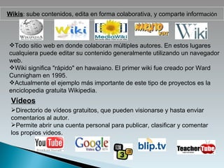 Wikis :  sube contenidos, edita en forma colaborativa, y comparte inform ación Todo sitio web en donde colaboran múltiples autores. En estos lugares cualquiera puede editar su contenido generalmente utilizando un navegador web. Wiki significa "rápido" en hawaiano. El primer wiki fue creado por Ward Cunnigham en 1995. Actualmente el ejemplo más importante de este tipo de proyectos es la enciclopedia gratuita Wikipedia. Vídeos Directorio de vídeos gratuitos, que pueden visionarse y hasta enviar comentarios al autor. Permite abrir una cuenta personal para publicar, clasificar y comentar los propios videos. 