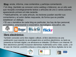 Blog : anota, informa, crea contenidos y participa comentando  Un blog, (también se conocen como weblog o bitácora), es un sitio web que recopila cronológicamente textos o artículos de uno o varios autores, apareciendo primero el más reciente. Habitualmente, en cada artículo, los lectores pueden escribir sus comentarios y el autor darles respuesta, de forma que es posible establecer un diálogo. El uso o temática de cada blog es particular, los hay de tipo personal, periodístico, empresarial o corporativo, tecnológico, educativo, etc. También conocido como libro digital o eBook, el libro electrónico es una publicación cuyo soporte no es el papel sino un archivo electrónico, su texto se presenta en formato digital y se almacena en diskette, CD-Room o en Internet. El libro electrónico permite incorporar elementos multimedia como vídeo, audio, y en el caso de Internet, posibilita enlaces a otras páginas de libros digitales de la red. libro electrónico  